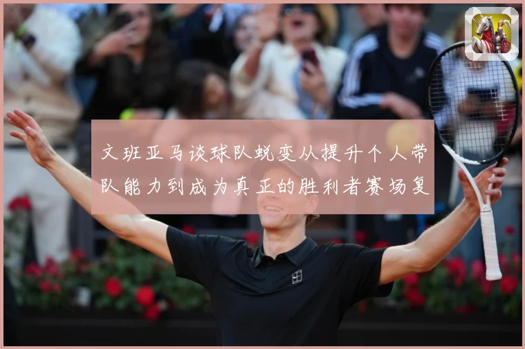 文班亚马谈球队蜕变从提升个人带队能力到成为真正的胜利者赛场复盘：最新赛事动态与深度分析