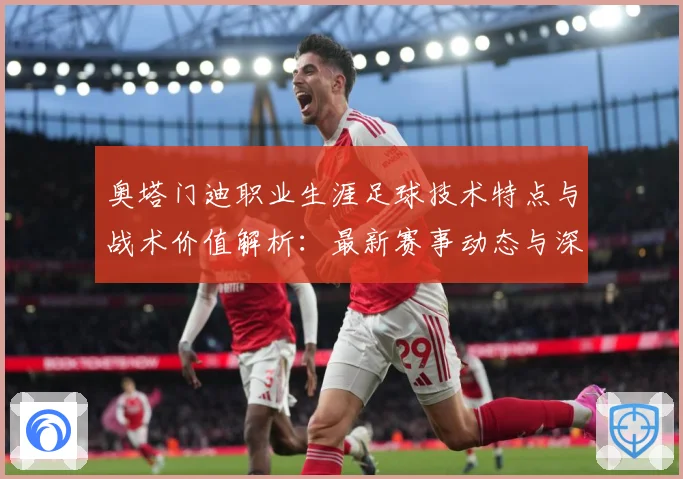 奥塔门迪职业生涯足球技术特点与战术价值解析：最新赛事动态与深度分析