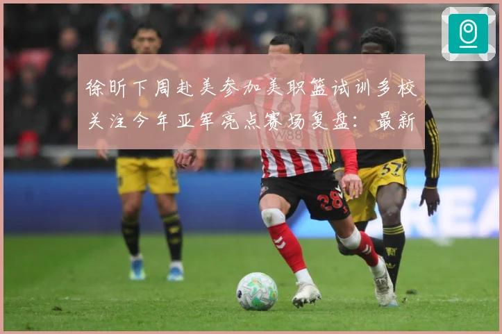 徐昕下周赴美参加美职篮试训多校关注今年亚军亮点赛场复盘：最新赛事动态与深度分析
