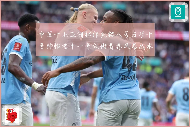中国十七亚洲杯邝兆镭八号万项十号帅惟浩十一号领衔青春风暴战术观察：最新赛事动态与深度分析
