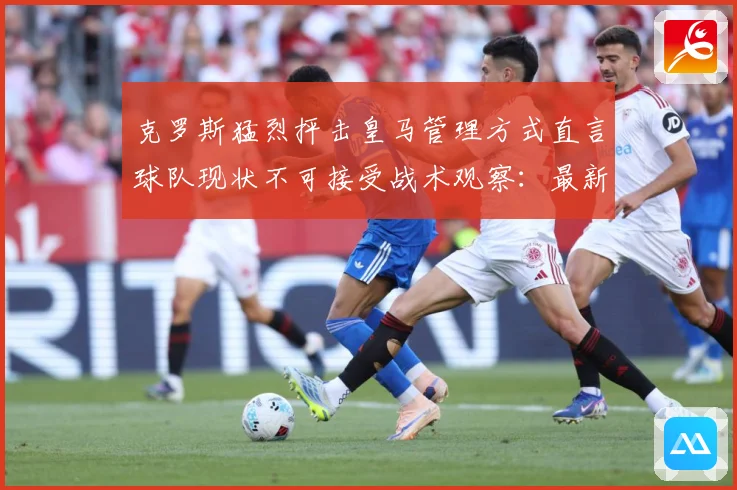 克罗斯猛烈抨击皇马管理方式直言球队现状不可接受战术观察：最新赛事动态与深度分析