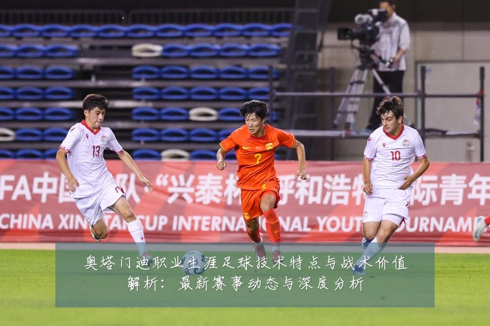 奥塔门迪职业生涯足球技术特点与战术价值解析:最新赛事动态与深度分析