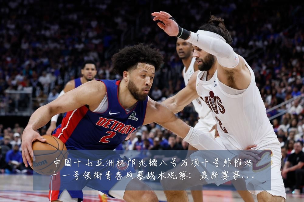 中国十七亚洲杯邝兆镭八号万项十号帅惟浩十一号领衔青春风暴战术观察：最新赛事动态与深度分析