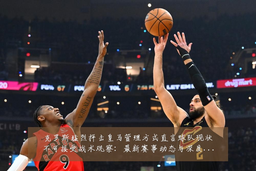克罗斯猛烈抨击皇马管理方式直言球队现状不可接受战术观察：最新赛事动态与深度分析