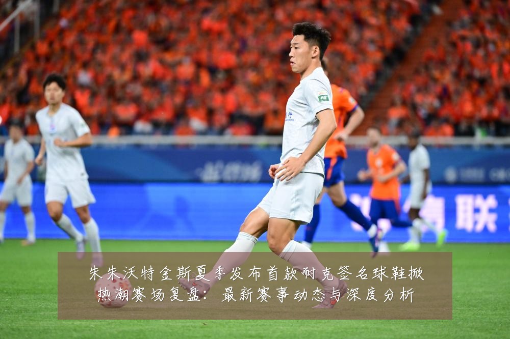 朱朱沃特金斯夏季发布首款耐克签名球鞋掀热潮赛场复盘：最新赛事动态与深度分析
