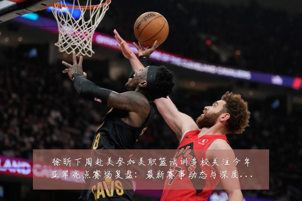 徐昕下周赴美参加美职篮试训多校关注今年亚军亮点赛场复盘：最新赛事动态与深度分析