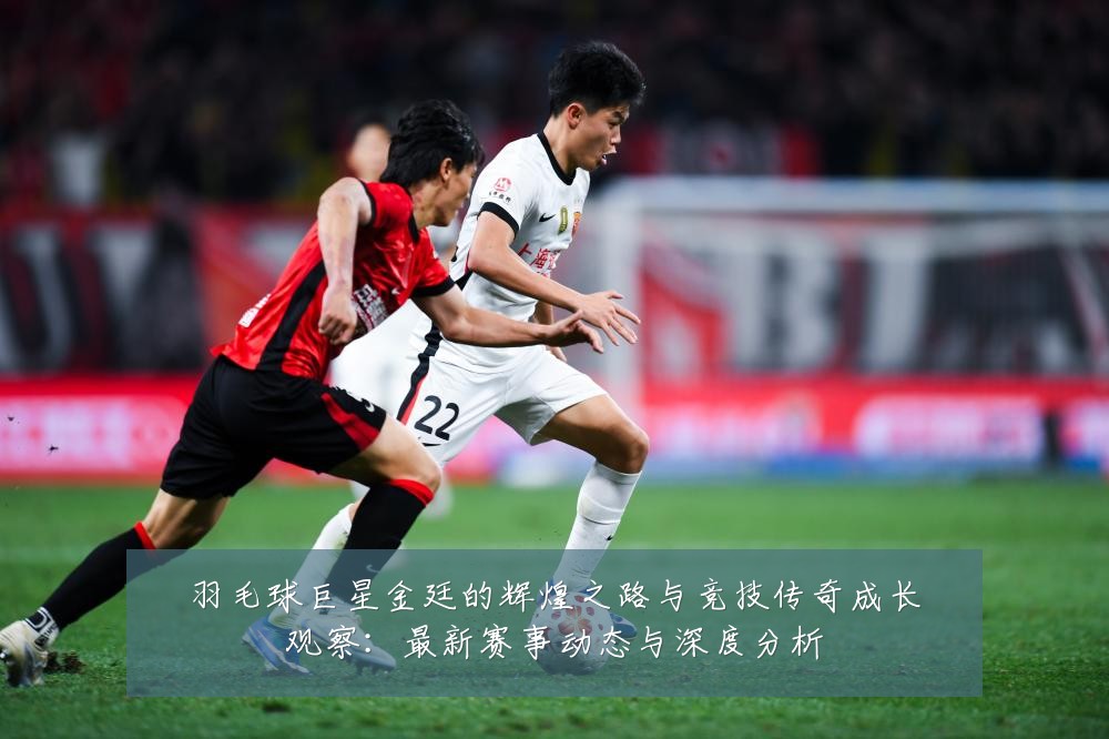 羽毛球巨星金廷的辉煌之路与竞技传奇成长观察：最新赛事动态与深度分析