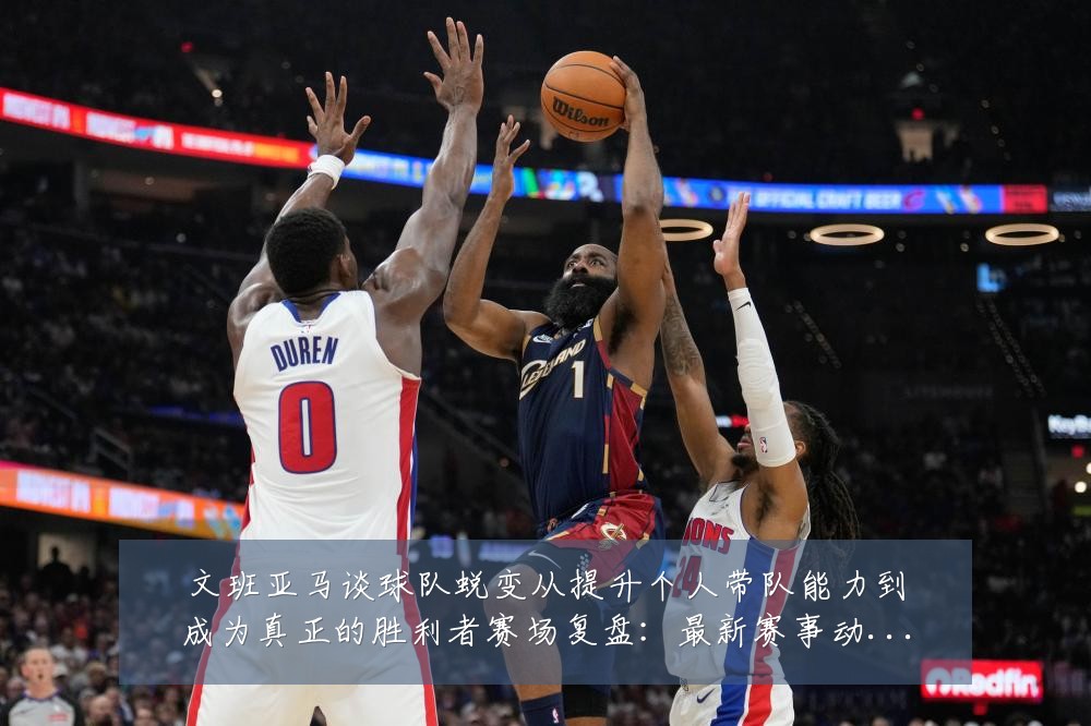 文班亚马谈球队蜕变从提升个人带队能力到成为真正的胜利者赛场复盘：最新赛事动态与深度分析